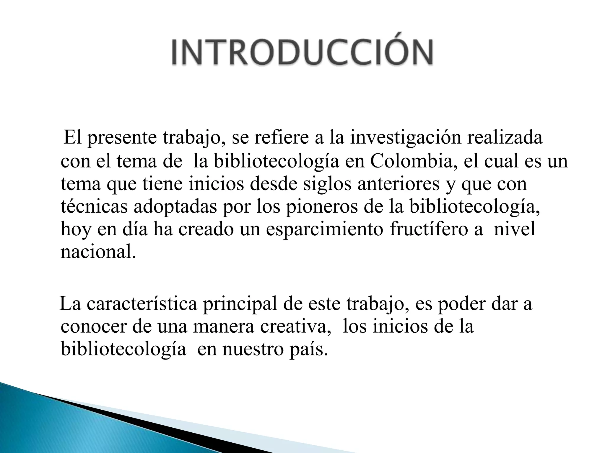 El presente trabajo, se refiere a la investigación realizada con el tema de  la bibliotecología en Colombia, el cual es un tema que tiene inicios desde siglos anteriores y que con técnicas adoptadas por los pioneros de la bibliotecología, hoy en día ha creado un esparcimiento fructífero a  nivel nacional.    La característica principal de este trabajo, es poder dar a     conocer de una manera creativa,  los inicios de la bibliotecología  en nuestro país.  INTRODUCCIÓN