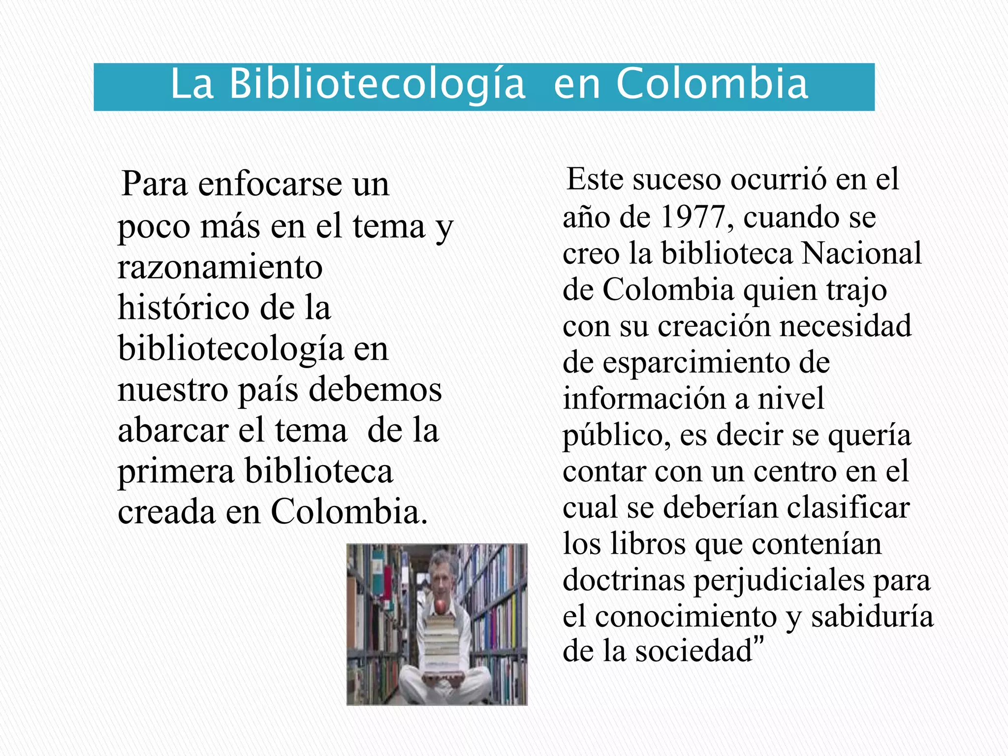 La Bibliotecología  en ColombiaEste suceso ocurrió en el año de 1977, cuando se creo la biblioteca Nacional de Colombia quien trajo con su creación necesidad de esparcimiento de información a nivel público, es decir se quería contar con un centro en el cual se deberían clasificar los libros que contenían doctrinas perjudiciales para el conocimiento y sabiduría de la sociedad” Para enfocarse un poco más en el tema y razonamiento histórico de la bibliotecología en nuestro país debemos abarcar el tema  de la primera biblioteca creada en Colombia. 