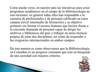 Como puede verse, en nuestro país las iniciativas para crear programas académicos en el campo de la bibliotecología no son recientes; en general todas ellas han respondido a la carencia de profesionales y de personal calificado en estos campos (nivel intermedio de formación) y su objetivo primario era formar el recurso humano que hiciera frente a la creciente demanda de personal capaz de dirigir los archivos y bibliotecas del país y trabajar en áreas técnicas propias de estas dos disciplinas, así como de responder a las exigencias internacionales en ambos campos.     De esta manera es como observamos que la Bibliotecología en Colombia es un progreso constante que esta en búsqueda de una sociedad con mejores criterios.