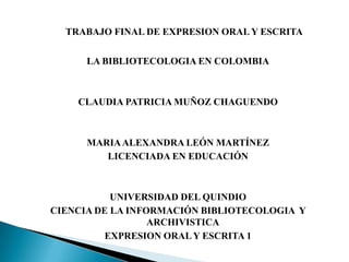 TRABAJO FINAL DE EXPRESION ORAL Y ESCRITALA BIBLIOTECOLOGIA EN COLOMBIACLAUDIA PATRICIA MUÑOZ CHAGUENDOMARIA ALEXANDRA LEÓN MARTÍNEZLICENCIADA EN EDUCACIÓNUNIVERSIDAD DEL QUINDIOCIENCIA DE LA INFORMACIÓN BIBLIOTECOLOGIA  Y ARCHIVISTICAEXPRESION ORAL Y ESCRITA 1
