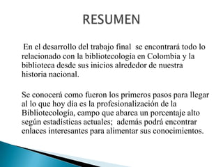 En el desarrollo del trabajo final  se encontrará todo lo relacionado con la bibliotecología en Colombia y la biblioteca desde sus inicios alrededor de nuestra  historia nacional.   Se conocerá como fueron los primeros pasos para llegar al lo que hoy día es la profesionalización de la Bibliotecología, campo que abarca un porcentaje alto según estadísticas actuales;  además podrá encontrar enlaces interesantes para alimentar sus conocimientos.RESUMEN