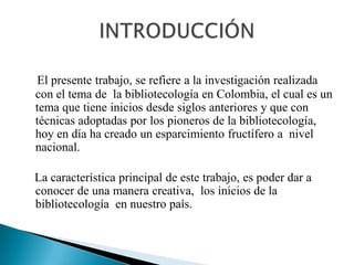 El presente trabajo, se refiere a la investigación realizada con el tema de  la bibliotecología en Colombia, el cual es un tema que tiene inicios desde siglos anteriores y que con técnicas adoptadas por los pioneros de la bibliotecología, hoy en día ha creado un esparcimiento fructífero a  nivel nacional.    La característica principal de este trabajo, es poder dar a     conocer de una manera creativa,  los inicios de la bibliotecología  en nuestro país.  INTRODUCCIÓN