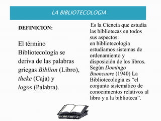 LA BIBLIOTECOLOGIAEs la Ciencia que estudia las bibliotecas en todos sus aspectos:en bibliotecología estudiamos sistemas de ordenamiento y disposición de los libros.  Según Domingo Buoncuore (1940) La Bibliotecología es “el conjunto sistemático de conocimientos relativos al libro y a la biblioteca”.DEFINICION:El término   Bibliotecología se     deriva de las palabras   griegas Biblion (Libro),theke (Caja) y   logos (Palabra).