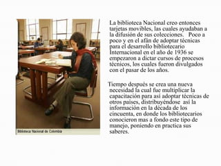     La biblioteca Nacional creo entonces tarjetas movibles, las cuales ayudaban a la difusión de sus colecciones.   Poco a poco y en el afán de adoptar técnicas  para el desarrollo bibliotecario Internacional en el año de 1936 se empezaron a dictar cursos de procesos técnicos, los cuales fueron divulgados con el pasar de los años.     Tiempo después se crea una nueva necesidad la cual fue multiplicar la capacitación para así adoptar técnicas de otros países, distribuyéndose  así la información en la década de los cincuenta, en donde los bibliotecarios conocieron mas a fondo este tipo de manejo, poniendo en practica sus saberes.