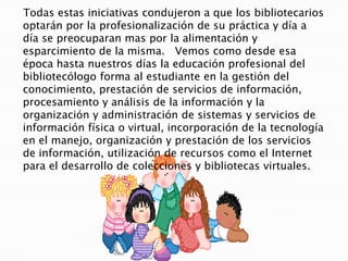    Todas estas iniciativas condujeron a que los bibliotecarios optarán por la profesionalización de su práctica y día a día se preocuparan mas por la alimentación y esparcimiento de la misma.   Vemos como desde esa época hasta nuestros días la educación profesional del bibliotecólogo forma al estudiante en la gestión del conocimiento, prestación de servicios de información, procesamiento y análisis de la información y la organización y administración de sistemas y servicios de información física o virtual, incorporación de la tecnología en el manejo, organización y prestación de los servicios de información, utilización de recursos como el Internet para el desarrollo de colecciones y bibliotecas virtuales. 
