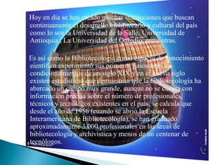 Hoy en día se han creado muchas instituciones que buscan continuamente el desarrollo bibliotecario y cultural del país como lo son la Universidad de la Salle, Universidad de Antioquia , La Universidad del Quindio, entre otras.   Es así como la Bibliotecología como espacio de conocimiento científico experimentó sus primeros pasos bajo los condicionamientos de un siglo XIX y en el nuevo siglo existen estadísticas que demuestran que la bibliotecología ha abarcado un campo muy grande, aunque no se cuenta con información precisa sobre el número de profesionales, técnicos y tecnólogos existentes en el país, se calcula que desde el año de 1956 (cuando se abrió la Escuela Interamericana de Bibliotecología), se han graduado aproximadamente 3.000 profesionales en las áreas de bibliotecología y archivística y menos de un centenar de tecnólogos.