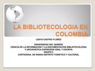 LA BIBLIOTECOLOGIA EN COLOMBIA LEDYS CASTRO FLOREZ UNIVERSIDAD DEL QUINDIO  CIENCIA DE LA INFORMACION Y LA DOCUMENTACION BIBLIOTECOLOGIA Y ARCHIVISTICA EXPRESION ORAL Y ESCRITA  GRUPO 5  CARTAGENA. DE INDIAS DISTRITO TURISTICO Y CULTURAL 