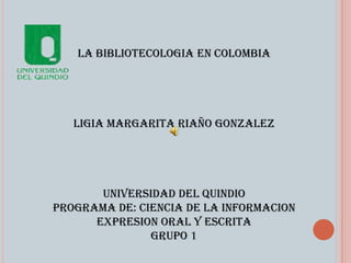LA BIBLIOTECOLOGIA EN COLOMBIA




   LIGIA MARGARITA RIAÑO GONZALEZ




       UNIVERSIDAD DEL QUINDIO
PROGRAMA DE: CIENCIA DE LA INFORMACION
      EXPRESION ORAL Y ESCRITA
               GRUPO 1
 
