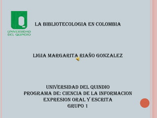 LA BIBLIOTECOLOGIA EN COLOMBIA LIGIA MARGARITA RIAÑO GONZALEZ UNIVERSIDAD DEL QUINDIO PROGRAMA DE: CIENCIA DE LA INFORMACION EXPRESION ORAL Y ESCRITA GRUPO 1 