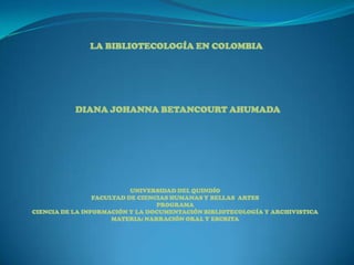 LA BIBLIOTECOLOGÍA EN COLOMBIA DIANA JOHANNA BETANCOURT AHUMADA UNIVERSIDAD DEL QUINDÍO FACULTAD DE CIENCIAS HUMANAS Y BELLAS  ARTES PROGRAMA CIENCIA DE LA INFORMACIÓN Y LA DOCUMENTACIÓN BIBLIOTECOLOGÍA Y ARCHIVISTICA MATERIA: NARRACIÓN ORAL Y ESCRITA 