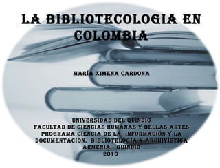 LA BIBLIOTECOLOGIA EN COLOMBIA María Ximena Cardona UNIVERSIDAD DEL QUINDÍO FACULTAD DE CIENCIAS HUMANAS Y BELLAS ARTES PROGRAMA CIENCIA DE LA  INFORMACIÓN Y LA DOCUMENTACION,  BIBLIOTELOGÍA Y ARCHIVÍSTICA ARMENIA - QUINDÍO 2010   