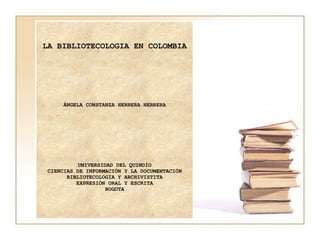 LA BIBLIOTECOLOGIA EN COLOMBIA   ÁNGELA CONSTANZA HERRERA HERRERA       UNIVERSIDAD DEL QUINDÍO CIENCIAS DE INFORMACIÓN Y LA DOCUMENTACIÓN BIBLIOTECOLOGÍA Y ARCHIVISTITA EXPRESIÓN ORAL Y ESCRITA BOGOTA 