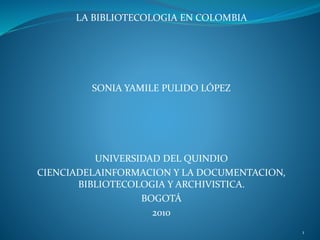 LA BIBLIOTECOLOGIA EN COLOMBIA
SONIA YAMILE PULIDO LÓPEZ
UNIVERSIDAD DEL QUINDIO
CIENCIADELAINFORMACION Y LA DOCUMENTACION,
BIBLIOTECOLOGIA Y ARCHIVISTICA.
BOGOTÁ
2010
1
 