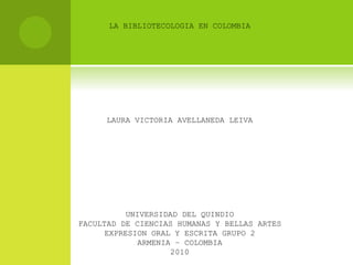LA BIBLIOTECOLOGIA EN COLOMBIA
LAURA VICTORIA AVELLANEDA LEIVA
UNIVERSIDAD DEL QUINDIO
FACULTAD DE CIENCIAS HUMANAS Y BELLAS ARTES
EXPRESION ORAL Y ESCRITA GRUPO 2
ARMENIA – COLOMBIA
2010
 