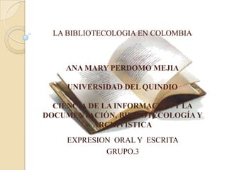 LA BIBLIOTECOLOGIA EN COLOMBIA ANA MARY PERDOMO MEJIA UNIVERSIDAD DEL QUINDIO CIENCIA DE LA INFORMACION Y LA DOCUMENTACIÓN, BIBLIOTECOLOGÍA Y ARCHIVISTICA EXPRESION  ORAL Y  ESCRITA GRUPO.3 