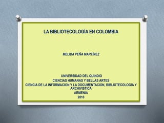 LA BIBLIOTECOLOGÍA EN COLOMBIA
MELIDA PEÑA MARTÍNEZ
UNIVERSIDAD DEL QUINDIO
CIENCIAS HUMANAS Y BELLAS ARTES
CIENCIA DE LA INFORMACION Y LA DOCUMENTACION, BIBLIOTECOLOGIA Y
ARCHIVISTICA
ARMENIA
2010
 