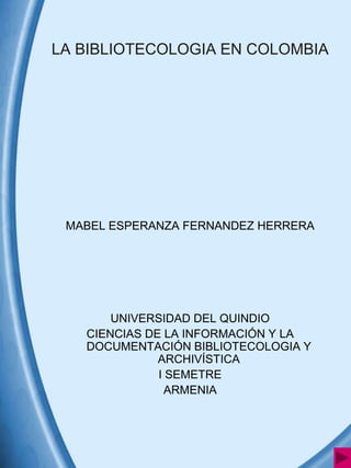 LA BIBLIOTECOLOGIA EN COLOMBIA




 MABEL ESPERANZA FERNANDEZ HERRERA




       UNIVERSIDAD DEL QUINDIO
   CIENCIAS DE LA INFORMACIÓN Y LA
   DOCUMENTACIÓN BIBLIOTECOLOGIA Y
              ARCHIVÍSTICA
              I SEMETRE
                ARMENIA
 