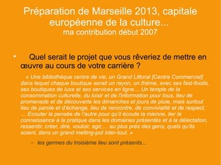 Préparation de Marseille 2013, capitale
          européenne de la culture...
                     ma contribution début 2007


     Quel serait le projet que vous rêveriez de mettre en
    œuvre au cours de votre carrière ?
       « Une bibliothèque centre de vie, un Grand Littoral [Centre Commercial]
    dans lequel chaque boutique serait un rayon, un thème, avec ses fast-foods,
    ses boutiques de luxe et ses services en ligne… Un temple de la
    consommation culturelle, du loisir et de l'information pour tous, lieu de
    promenade et de découverte les dimanches et jours de pluie, mais surtout
    lieu de parole et d’échange, lieu de rencontre, de convivialité et de respect,
    … Ecouter la pensée de l’autre pour qu’il écoute la mienne, lier la
    connaissance à la pratique dans les domaines présentés et à la délectation,
    ressentir, créer, dire, vouloir, agir,… au plus près des gens, quels qu’ils
    soient, dans un grand melting-pot inter-tout. »
        – les germes du troisième lieu sont présents...
 