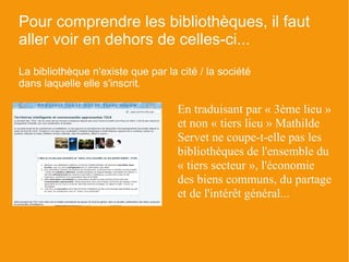 Pour comprendre les bibliothèques, il faut
aller voir en dehors de celles-ci...
La bibliothèque n'existe que par la cité / la société
dans laquelle elle s'inscrit.

                                    En traduisant par « 3ème lieu »
                                    et non « tiers lieu » Mathilde
                                    Servet ne coupe-t-elle pas les
                                    bibliothèques de l'ensemble du
                                    « tiers secteur », l'économie
                                    des biens communs, du partage
                                    et de l'intérêt général...
 