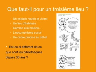Que faut-il pour un troisième lieu ?
     −   Un espace neutre et vivant
     −   Un lieu d'habitués
     −   Comme à la maison...
     −   L'oecuménisme social
     −   Un cadre propice au débat



    Est-ce si différent de ce
que sont les bibliothèques
depuis 30 ans ?
 