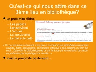 Qu'est-ce qui nous attire dans ce
       3ème lieu en bibliothèque?
La proximité d'idée
    −   Les publics
    −   Les services
    −   L'accueil
    −   La convivialité
    −   Le thé et le café

« Ce qui est le plus énervant, c’est que le concept d’une bibliothèque largement
   ouverte, claire, accueillante, confortable, attentive à ses usagers, n’a rien de
   neuf... Dissocier la bibliothèque de ce qui la fonde (la transmission du savoir,
   en particulier par le partage) me révolte.. »

mais la proximité seulement...
 