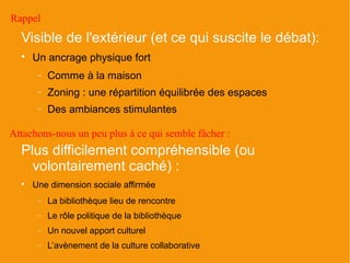 Rappel
  Visible de l'extérieur (et ce qui suscite le débat):
  
      Un ancrage physique fort
       −   Comme à la maison
       −   Zoning : une répartition équilibrée des espaces
       −   Des ambiances stimulantes

Attachons-nous un peu plus à ce qui semble fâcher :
  Plus difficilement compréhensible (ou
    volontairement caché) :
  
      Une dimension sociale affirmée
       −   La bibliothèque lieu de rencontre
       −   Le rôle politique de la bibliothèque
       −   Un nouvel apport culturel
       −   L’avènement de la culture collaborative
 