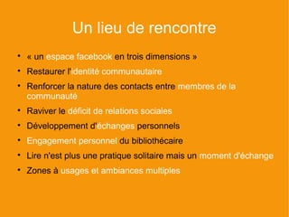 Un lieu de rencontre

    « un espace facebook en trois dimensions »

    Restaurer l'identité communautaire

    Renforcer la nature des contacts entre membres de la
    communauté

    Raviver le déficit de relations sociales

    Développement d'échanges personnels

    Engagement personnel du bibliothécaire

    Lire n'est plus une pratique solitaire mais un moment d'échange

    Zones à usages et ambiances multiples
 