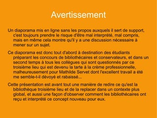 Avertissement
Un diaporama mis en ligne sans les propos auxquels il sert de support,
  c'est toujours prendre le risque d'être mal interprété, mal compris,
  mais en même cela montre qu'il y a une discussion nécessaire à
  mener sur un sujet.
Ce diaporama est donc tout d'abord à destination des étudiants
  préparant les concours de bibliothécaires et conservateurs, et dans un
  second temps à tous les collègues qui sont questionnés par ce
  troisième lieu qui est devenu la tarte à la crème professionnelle,
  malheureusement pour Mathilde Servet dont l'excellent travail a été
  me semble-t-il dévoyé et rabaissé...
Cette présentation est avant tout une manière de redire ce qu'est la
  bibliothèque troisième lieu et de la replacer dans un contexte plus
  global, et aussi une façon d'observer comment les bibliothécaires ont
  reçu et interprété ce concept nouveau pour eux.
 