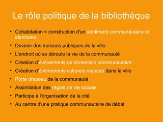 Le rôle politique de la bibliothèque

    Cohabitation = construction d'un sentiment communautaire et
    identitaire

    Devenir des maisons publiques de la ville

    L'endroit où se déroule la vie de la communauté

    Création d'événements de dimension communautaire

    Création d'événements culturels majeurs dans la ville

    Porte drapeau de la communauté

    Assimilation des règles de vie sociale

    Participe à l'organisation de la cité

    Au centre d'une pratique communautaire de débat
 