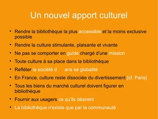 Un nouvel apport culturel

    Rendre la bibliothèque la plus accessible et la moins exclusive
    possible

    Rendre la culture stimulante, plaisante et vivante

    Ne pas se comporter en guide chargé d'une mission

    Toute culture à sa place dans la bibliothèque

    Refléter la société d   ans sa globalité

    En France, culture reste dissociée du divertissement [cf. Paris]

    Tous les biens du marché culturel doivent figurer en
    bibliothèque

    Fournir aux usagers ce qu'ils désirent

    La bibliothèque n'existe que par la communauté
 