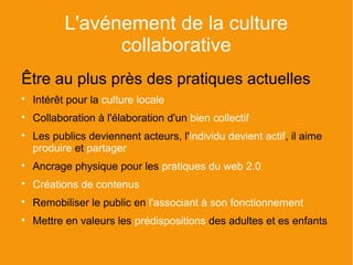 L'avénement de la culture
                 collaborative
Être au plus près des pratiques actuelles

    Intérêt pour la culture locale

    Collaboration à l'élaboration d'un bien collectif

    Les publics deviennent acteurs, l'individu devient actif, il aime
    produire et partager

    Ancrage physique pour les pratiques du web 2.0

    Créations de contenus

    Remobiliser le public en l'associant à son fonctionnement

    Mettre en valeurs les prédispositions des adultes et es enfants
 