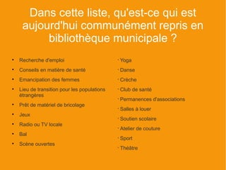 Dans cette liste, qu'est-ce qui est
     aujourd'hui communément repris en
          bibliothèque municipale ?

    Recherche d'emploi                        •
                                                  Yoga

    Conseils en matière de santé              •
                                                  Danse

    Emancipation des femmes                   •
                                                  Crèche

    Lieu de transition pour les populations   •
                                                  Club de santé
    étrangères
                                              •
                                                  Permanences d'associations

    Prêt de matériel de bricolage
                                              •
                                                  Salles à louer

    Jeux
                                              •
                                                  Soutien scolaire

    Radio ou TV locale
                                              •
                                                  Atelier de couture

    Bal
                                              •
                                                  Sport

    Scène ouvertes
                                              •
                                                  Théâtre
 