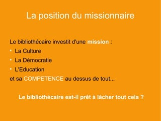 La position du missionnaire

Le bibliothécaire investit d'une mission :

    La Culture

    La Démocratie

    L'Education
et sa COMPETENCE au dessus de tout...


     Le bibliothécaire est-il prêt à lâcher tout cela ?
 