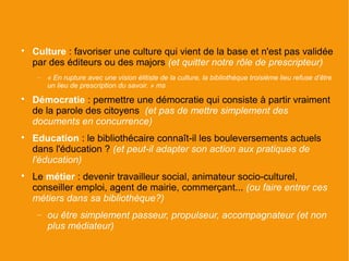 
    Culture : favoriser une culture qui vient de la base et n'est pas validée
    par des éditeurs ou des majors (et quitter notre rôle de prescripteur)
     −   « En rupture avec une vision élitiste de la culture, la bibliothèque troisième lieu refuse d’être
         un lieu de prescription du savoir. » ms

    Démocratie : permettre une démocratie qui consiste à partir vraiment
    de la parole des citoyens (et pas de mettre simplement des
    documents en concurrence)

    Education : le bibliothécaire connaît-il les bouleversements actuels
    dans l'éducation ? (et peut-il adapter son action aux pratiques de
    l'éducation)

    Le métier : devenir travailleur social, animateur socio-culturel,
    conseiller emploi, agent de mairie, commerçant... (ou faire entrer ces
    métiers dans sa bibliothèque?)
     −   ou être simplement passeur, propulseur, accompagnateur (et non
         plus médiateur)
 