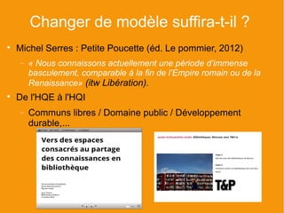 Changer de modèle suffira-t-il ?

    Michel Serres : Petite Poucette (éd. Le pommier, 2012)
    −   « Nous connaissons actuellement une période d’immense
        basculement, comparable à la fin de l’Empire romain ou de la
        Renaissance» (itw Libération).

    De l'HQE à l'HQI
    −   Communs libres / Domaine public / Développement
        durable,...
 