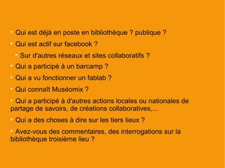 
    Qui est déjà en poste en bibliothèque ? publique ?

    Qui est actif sur facebook ?
    
        Sur d'autres réseaux et sites collaboratifs ?

    Qui a participé à un barcamp ?

    Qui a vu fonctionner un fablab ?

    Qui connaît Muséomix ?

 Qui a participé à d'autres actions locales ou nationales de
partage de savoirs, de créations collaboratives,...

    Qui a des choses à dire sur les tiers lieux ?

  Avez-vous des commentaires, des interrogations sur la
bibliothèque troisième lieu ?
 