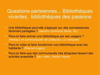 Questions parisiennes... Bibliothèques
    vivantes, bibliothèques des passions

    Une bibliothèque peut-elle s'appuyer sur des connaissances
    librement partagées ? (savoirs communs libres, GL)

    Peut-on faire animer une bibliothèque par ses usagers ?
    (réseaux et communautés de pratiques, La canopée)

    Peut-on créer et faire fonctionner une bibliothèque avec les
    habitants ? (Davout-Lagny)

    Peut-on faire que des communautés très éloignées fassent des
    activités ensemble ? (jeu vidéo, Vaclav Havel)
 