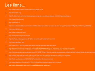 Les liens...

    http://www.thanh-nghiem.fr/tiki-index.php?page=TICA


    http://lacantine.org/


    http://fr.slideshare.net/vincentac/espaces-mergents-nouvelles-pratiques-et-bibliothques-publiques


    http://openbidouille.net/


    http://makeitup.fr/


    http://www.labodeledition.com/contenu/188/le-labo-de-l-edition-au-salon-du-livre-de-paris?symfony=7l8g1drp4r7lhkmvkgo9i5b665


    http://www.faclab.org/


    http://www.museomix.com/


    http://imaginationforpeople.org/fr/


    http://inet-ets.net/programme-2012/les-rencontres/12-ateliers/16-a1.html


    http://www.tierslieux.net/


    http://owni.fr/2011/02/28/urban-after-all-s01e06-le-tiers-etat-des-tiers-lieux/


    http://bibliomancienne.wordpress.com/2011/03/07/bibliotheques-troisieme-lieu-les-10-essentiels/

    http://bibliomancienne.wordpress.com/2012/04/13/tiers-lieu-de-travail-burespresso-caflab-cafzine-cafebu-jobar-et-quoi-encore/

    http://www.netpublic.fr/2012/11/le-repair-cafe-lieu-de-partage-de-savoir-faire-pour-reparer/

    http://bccn.wordpress.com/2012/02/12/la-sideration-du-troisieme-lieu/


    http://www.liberation.fr/culture/01012357658-petite-poucette-la-generation-mutante


    http://www.bibliopathe.com/2010/11/09/la-bibliotheque-3eme-lieu/
 