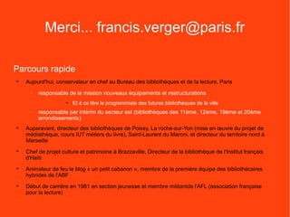 Merci... francis.verger@paris.fr

Parcours rapide

    Aujourd'hui, conservateur en chef au Bureau des bibliothèques et de la lecture, Paris
     −   responsable de la mission nouveaux équipements et restructurations
                     • Et à ce titre le programmiste des futures bibliothèques de la ville
     −   responsable par intérim du secteur est (bibliothèques des 11ème, 12ème, 19ème et 20ème
         arrondissements)

    Auparavant, directeur des bibliothèques de Poissy, La roche-sur-Yon (mise en œuvre du projet de
    médiathèque, cours IUT métiers du livre), Saint-Laurent du Maroni, et directeur du territoire nord à
    Marseille

    Chef de projet culture et patrimoine à Brazzaville, Directeur de la bibliothèque de l'Institut français
    d'Haïti

    Animateur de feu le blog « un petit cabanon », membre de la première équipe des bibliothécaires
    hybrides de l'ABF

    Début de carrière en 1981 en section jeunesse et membre militantde l'AFL (association française
    pour la lecture)
 