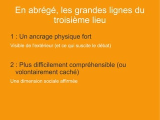 En abrégé, les grandes lignes du
           troisième lieu
1 : Un ancrage physique fort
Visible de l'extérieur (et ce qui suscite le débat)



2 : Plus difficilement compréhensible (ou
  volontairement caché)
Une dimension sociale affirmée
 