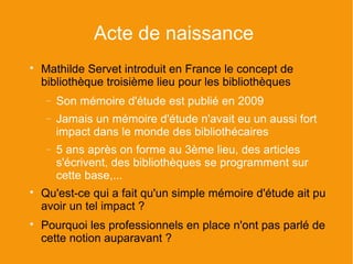 Acte de naissance

    Mathilde Servet introduit en France le concept de
    bibliothèque troisième lieu pour les bibliothèques
    −   Son mémoire d'étude est publié en 2009
    −   Jamais un mémoire d'étude n'avait eu un aussi fort
        impact dans le monde des bibliothécaires
    −   5 ans après on forme au 3ème lieu, des articles
        s'écrivent, des bibliothèques se programment sur
        cette base,...

    Qu'est-ce qui a fait qu'un simple mémoire d'étude ait pu
    avoir un tel impact ?

    Pourquoi les professionnels en place n'ont pas parlé de
    cette notion auparavant ?
 