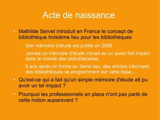 Acte de naissance

    Mathilde Servet introduit en France le concept de
    bibliothèque troisième lieu pour les bibliothèques
    −   Son mémoire d'étude est publié en 2009
    −   Jamais un mémoire d'étude n'avait eu un aussi fort impact
        dans le monde des bibliothécaires
    −   5 ans après on forme au 3ème lieu, des articles s'écrivent,
        des bibliothèques se programment sur cette base,...

    Qu'est-ce qui a fait qu'un simple mémoire d'étude ait pu
    avoir un tel impact ?

    Pourquoi les professionnels en place n'ont pas parlé de
    cette notion auparavant ?
 