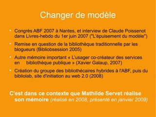 Changer de modèle

    Congrès ABF 2007 à Nantes, et interview de Claude Poissenot
    dans Livres-hebdo du 1er juin 2007 ("L'épuisement du modèle")

    Remise en question de la bibliothèque traditionnelle par les
    blogueurs (Bibliobsession 2005)

    Autre mémoire important « L’usager co-créateur des services
    en bibliothèque publique » (Xavier Galaup, 2007)

    Création du groupe des bibliothécaires hybrides à l'ABF, puis du
    bibliolab, site d'initiation au web 2.0 (2008)


C'est dans ce contexte que Mathilde Servet réalise
  son mémoire (réalisé en 2008, présenté en janvier 2009)
 