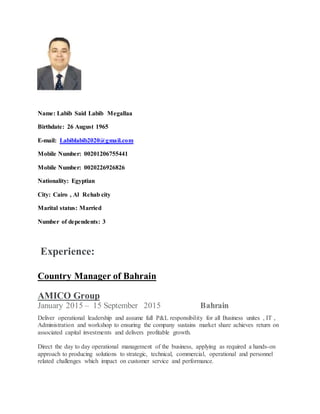 Name: Labib Said Labib Megallaa
Birthdate: 26 August 1965
E-mail: Labiblabib2020@gmail.com
Mobile Number: 00201206755441
Mobile Number: 0020226926826
Nationality: Egyptian
City: Cairo , Al Rehab city
Marital status: Married
Number of dependents: 3
Experience:
Country Manager of Bahrain
AMICO Group
January 2015 – 15 September 2015 Bahrain
Deliver operational leadership and assume full P&L responsibility for all Business unites , IT ,
Administration and workshop to ensuring the company sustains market share achieves return on
associated capital investments and delivers profitable growth.
Direct the day to day operational management of the business, applying as required a hands-on
approach to producing solutions to strategic, technical, commercial, operational and personnel
related challenges which impact on customer service and performance.
 