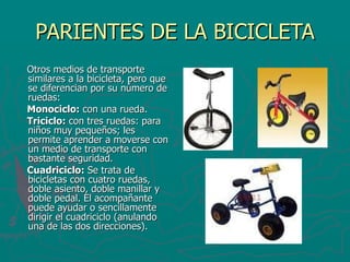 PARIENTES DE LA BICICLETA Otros medios de transporte similares a la bicicleta, pero que se diferencian por su número de ruedas: Monociclo:  con una rueda.  Triciclo:  con tres ruedas: para niños muy pequeños; les permite aprender a moverse con un medio de transporte con bastante seguridad.  Cuadriciclo:  Se trata de bicicletas con cuatro ruedas, doble asiento, doble manillar y doble pedal. El acompañante puede ayudar o sencillamente dirigir el cuadriciclo (anulando una de las dos direcciones).  