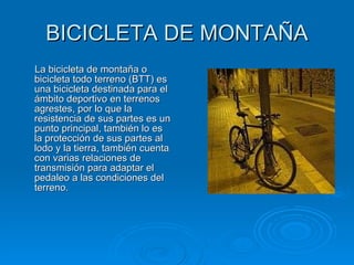 BICICLETA DE MONTAÑA La bicicleta de montaña o bicicleta todo terreno (BTT) es una bicicleta destinada para el ámbito deportivo en terrenos agrestes, por lo que la resistencia de sus partes es un punto principal, también lo es la protección de sus partes al lodo y la tierra, también cuenta con varias relaciones de transmisión para adaptar el pedaleo a las condiciones del terreno.  