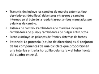 Transmisión: Incluye los cambios de marcha externos tipo desviadores (dérailleur) delanteros y traseros y cambios internos en el buje de la rueda trasera, ambos manejados por palancas de cambio.Palanca de cambio: Cambiadores de marchas incluyen cambiadores de puño y cambiadores de pulgar entre otros.Frenos: Incluye las palancas de freno y sistemas de frenosPotencia: La potencia (o tubo de dirección) es el conjunto de los componentes de una bicicleta que proporcionan una interfaz entre la horquilla delantera y el tubo frontal del cuadro entre sí.