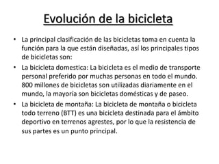 Evolución de la bicicletaLa principal clasificación de las bicicletas toma en cuenta la función para la que están diseñadas, así los principales tipos de bicicletas son:La bicicleta domestica: La bicicleta es el medio de transporte personal preferido por muchas personas en todo el mundo. 800 millones de bicicletas son utilizadas diariamente en el mundo, la mayoría son bicicletas domésticas y de paseo.La bicicleta de montaña: La bicicleta de montaña o bicicleta todo terreno (BTT) es una bicicleta destinada para el ámbito deportivo en terrenos agrestes, por lo que la resistencia de sus partes es un punto principal.