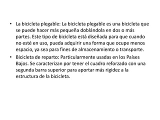 La bicicleta plegable: La bicicleta plegable es una bicicleta que se puede hacer más pequeña doblándola en dos o más partes. Este tipo de bicicleta está diseñada para que cuando no esté en uso, pueda adquirir una forma que ocupe menos espacio, ya sea para fines de almacenamiento o transporte.Bicicleta de reparto: Particularmente usadas en los Países Bajos.Se caracterizan por tener el cuadro reforzado con una segunda barra superior para aportar más rigidez a la estructura de la bicicleta.