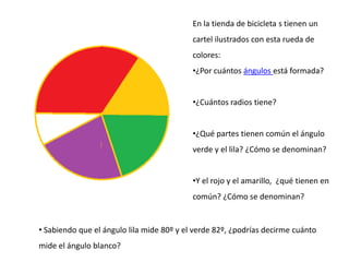 En la tienda de bicicleta s tienen un
cartel ilustrados con esta rueda de
colores:
•¿Por cuántos ángulos está formada?
•¿Cuántos radios tiene?
•¿Qué partes tienen común el ángulo
verde y el lila? ¿Cómo se denominan?
•Y el rojo y el amarillo, ¿qué tienen en
común? ¿Cómo se denominan?
• Sabiendo que el ángulo lila mide 80º y el verde 82º, ¿podrías decirme cuánto
mide el ángulo blanco?
 